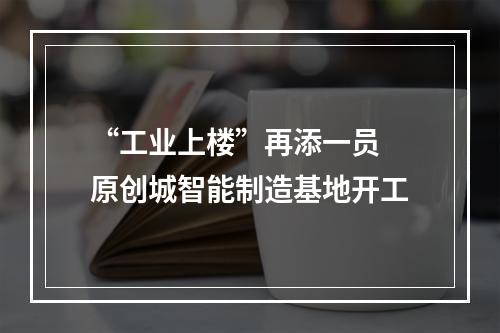 “工业上楼”再添一员 原创城智能制造基地开工