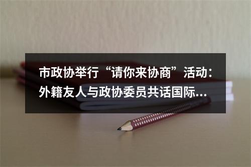 市政协举行“请你来协商”活动：外籍友人与政协委员共话国际化街区建设