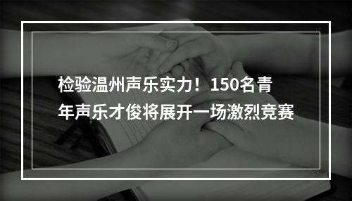 检验温州声乐实力！150名青年声乐才俊将展开一场激烈竞赛
