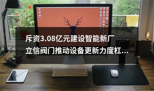 斥资3.08亿元建设智能新厂 立信阀门推动设备更新力度杠杠