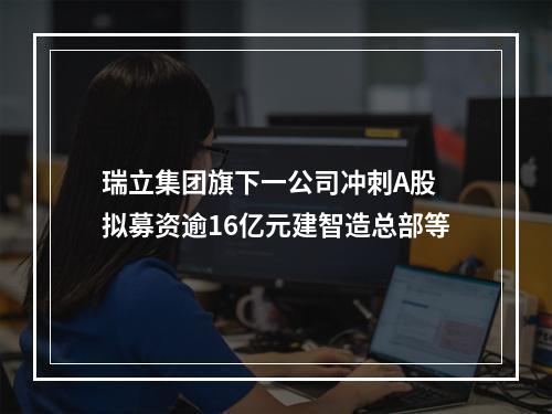 瑞立集团旗下一公司冲刺A股 拟募资逾16亿元建智造总部等