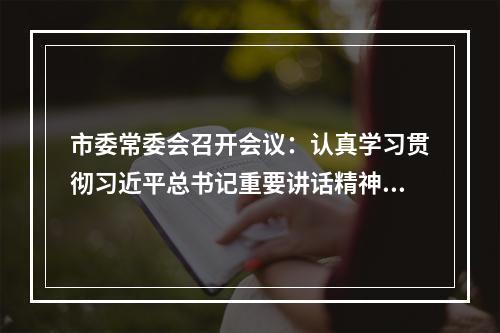市委常委会召开会议：认真学习贯彻习近平总书记重要讲话精神 研究中央生态环保督察反馈问题整改工作