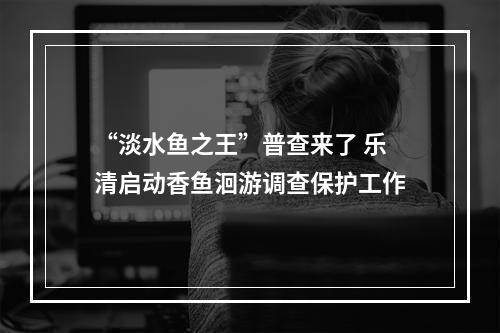 “淡水鱼之王”普查来了 乐清启动香鱼洄游调查保护工作