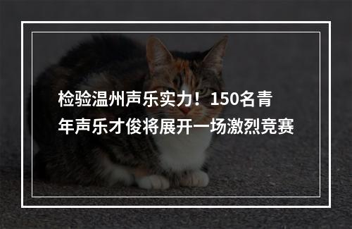 检验温州声乐实力！150名青年声乐才俊将展开一场激烈竞赛