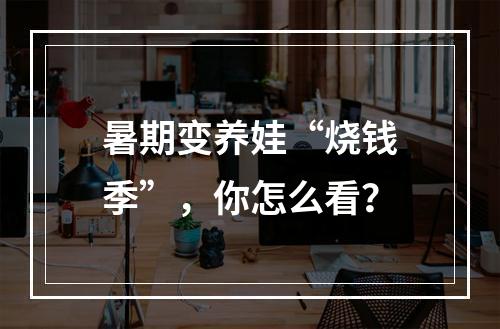 暑期变养娃“烧钱季”，你怎么看？
