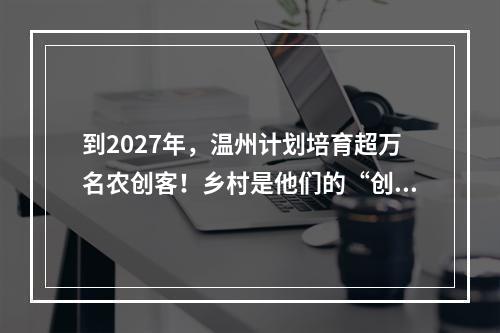 到2027年，温州计划培育超万名农创客！乡村是他们的“创业热土”