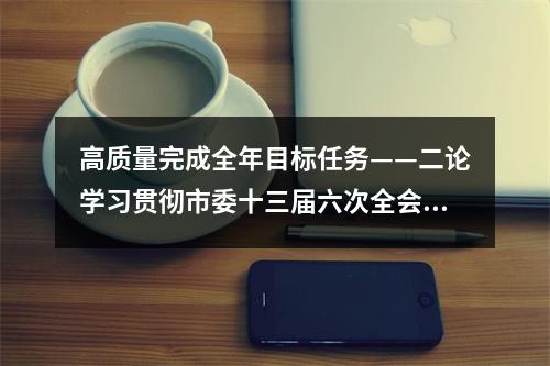 高质量完成全年目标任务——二论学习贯彻市委十三届六次全会精神