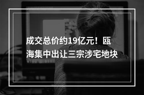 成交总价约19亿元！瓯海集中出让三宗涉宅地块
