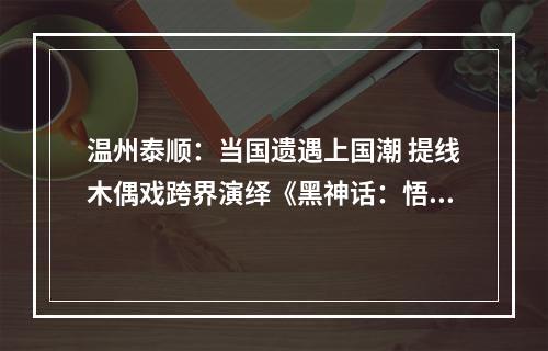 温州泰顺：当国遗遇上国潮 提线木偶戏跨界演绎《黑神话：悟空》