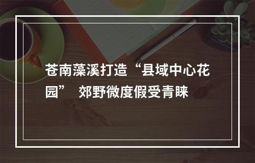 苍南藻溪打造“县域中心花园”  郊野微度假受青睐
