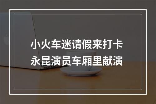 小火车迷请假来打卡 永昆演员车厢里献演
