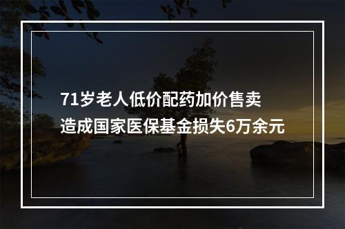 71岁老人低价配药加价售卖 造成国家医保基金损失6万余元