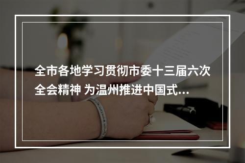 全市各地学习贯彻市委十三届六次全会精神 为温州推进中国式现代化市域先行作出贡献