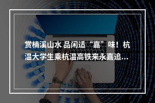 赏楠溪山水 品闲适“嘉”味！杭温大学生乘杭温高铁来永嘉追风