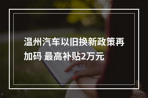 温州汽车以旧换新政策再加码 最高补贴2万元
