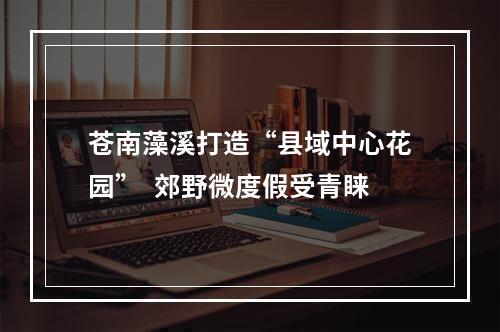 苍南藻溪打造“县域中心花园”  郊野微度假受青睐