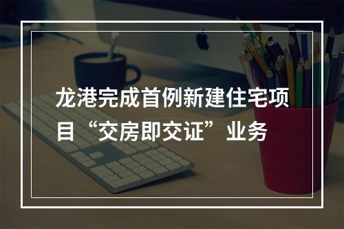 龙港完成首例新建住宅项目“交房即交证”业务