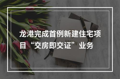 龙港完成首例新建住宅项目“交房即交证”业务