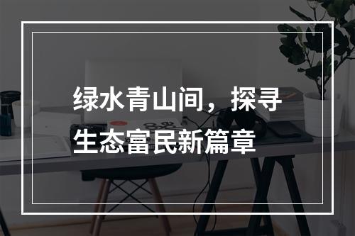 绿水青山间，探寻生态富民新篇章