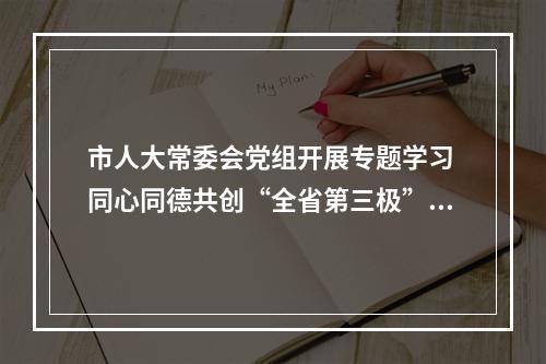 市人大常委会党组开展专题学习 同心同德共创“全省第三极”新辉煌