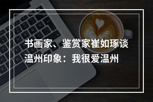 书画家、鉴赏家崔如琢谈温州印象：我很爱温州