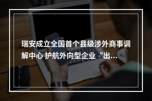 瑞安成立全国首个县级涉外商事调解中心 护航外向型企业“出海”