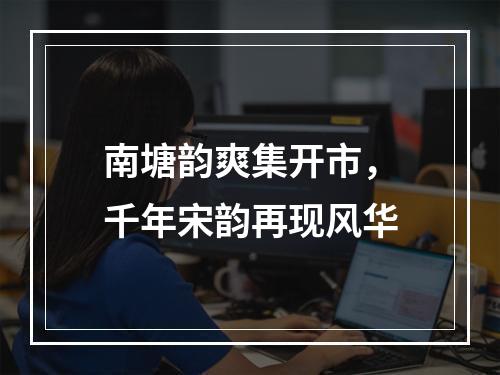 南塘韵爽集开市，千年宋韵再现风华