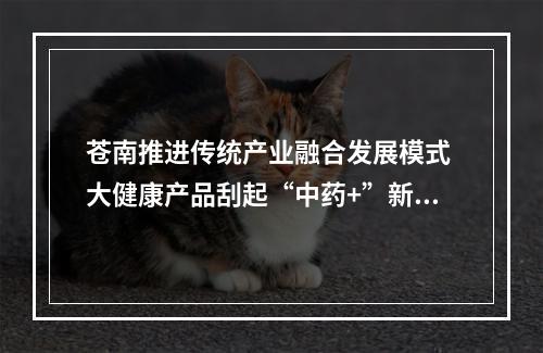 苍南推进传统产业融合发展模式 大健康产品刮起“中药+”新风