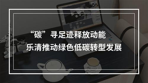 “碳”寻足迹释放动能  乐清推动绿色低碳转型发展