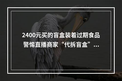 2400元买的盲盒装着过期食品 警惕直播商家“代拆盲盒”套路