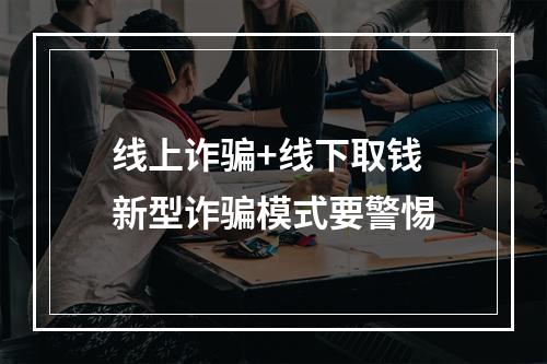 线上诈骗+线下取钱 新型诈骗模式要警惕