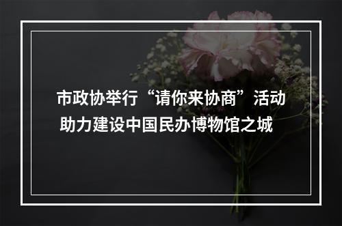 市政协举行“请你来协商”活动 助力建设中国民办博物馆之城