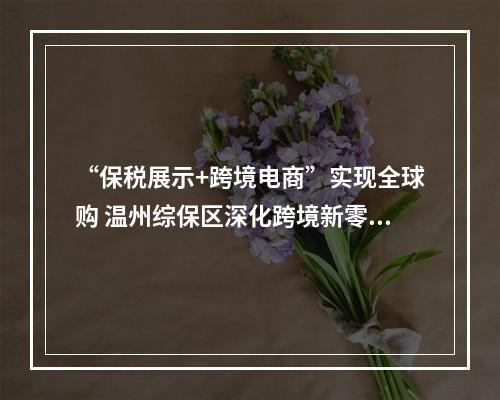 “保税展示+跨境电商”实现全球购 温州综保区深化跨境新零售模式