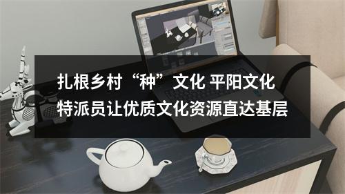 扎根乡村“种”文化 平阳文化特派员让优质文化资源直达基层