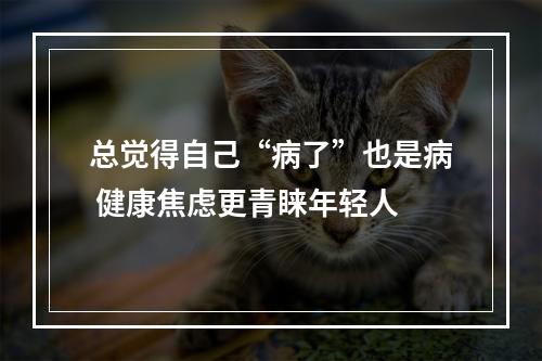 总觉得自己“病了”也是病 健康焦虑更青睐年轻人