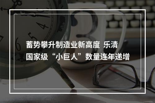 蓄势攀升制造业新高度  乐清国家级“小巨人”数量连年递增