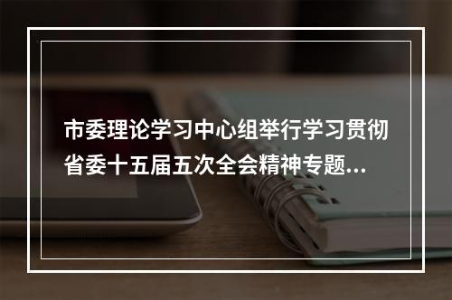 市委理论学习中心组举行学习贯彻省委十五届五次全会精神专题学习会