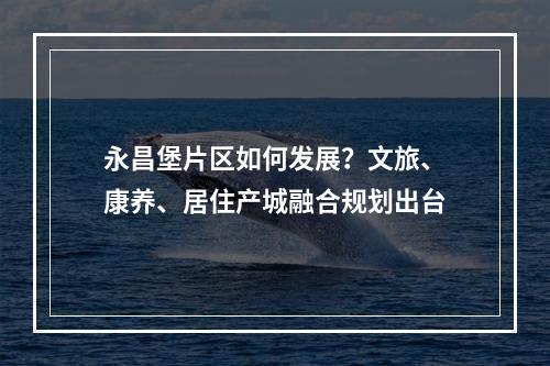 永昌堡片区如何发展？文旅、康养、居住产城融合规划出台