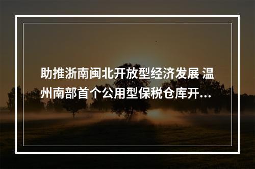 助推浙南闽北开放型经济发展 温州南部首个公用型保税仓库开仓