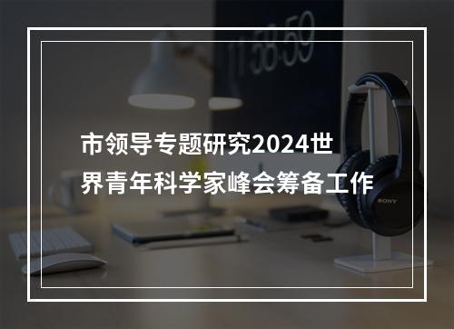 市领导专题研究2024世界青年科学家峰会筹备工作