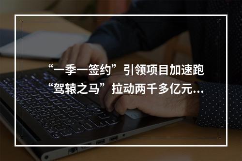 “一季一签约”引领项目加速跑 “驾辕之马”拉动两千多亿元投资