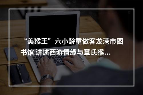 “美猴王”六小龄童做客龙港市图书馆 讲述西游情缘与章氏猴戏传承