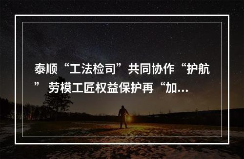 泰顺“工法检司”共同协作“护航” 劳模工匠权益保护再“加码”