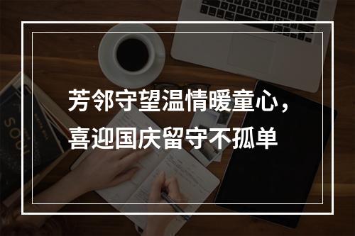 芳邻守望温情暖童心，喜迎国庆留守不孤单