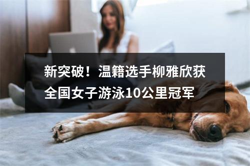 新突破！温籍选手柳雅欣获全国女子游泳10公里冠军