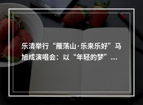 乐清举行“雁荡山·乐来乐好”马旭成演唱会：以“年轻的梦”唱出“游子的情”