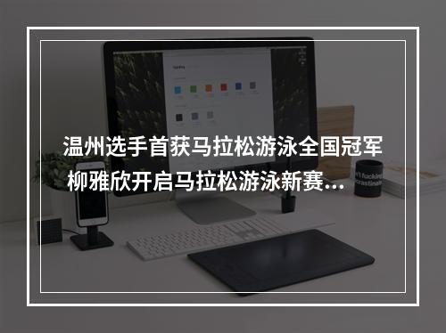 温州选手首获马拉松游泳全国冠军 柳雅欣开启马拉松游泳新赛道