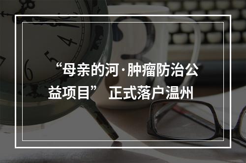 “母亲的河·肿瘤防治公益项目” 正式落户温州