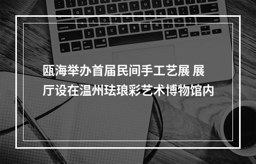 瓯海举办首届民间手工艺展 展厅设在温州珐琅彩艺术博物馆内
