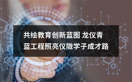 共绘教育创新蓝图 龙仪青蓝工程照亮仪陇学子成才路